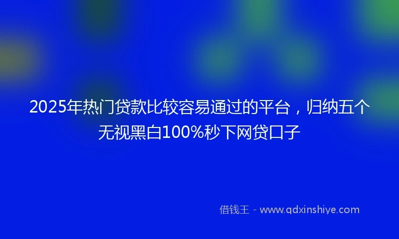 2025年热门贷款比较容易通过的平台，归纳五个无视黑白100%秒下网贷口子