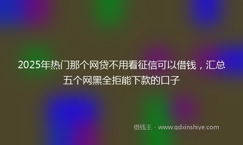 2025年热门那个网贷不用看征信可以借钱，汇总五个网黑全拒能下款的口子