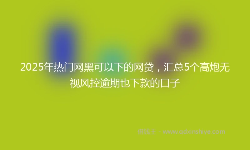 2025年热门网黑可以下的网贷，汇总5个高炮无视风控逾期也下款的口子