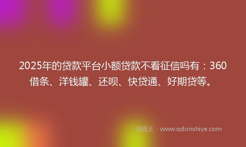 2025年的贷款平台小额贷款不看征信吗有：360借条、洋钱罐、还呗、快贷通、好期贷等。