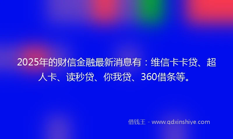 2025年的财信金融最新消息有：维信卡卡贷、超人卡、读秒贷、你我贷、360借条等。