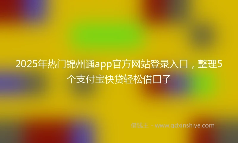 2025年热门锦州通app官方网站登录入口，整理5个支付宝快贷轻松借口子