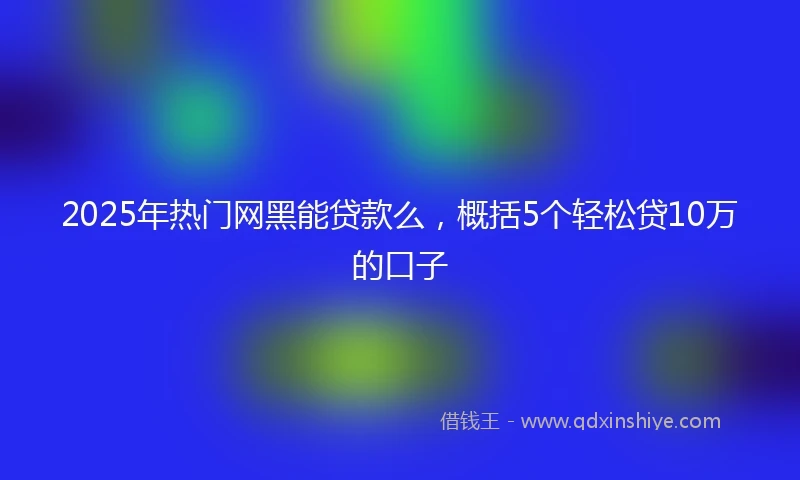 2025年热门网黑能贷款么，概括5个轻松贷10万的口子