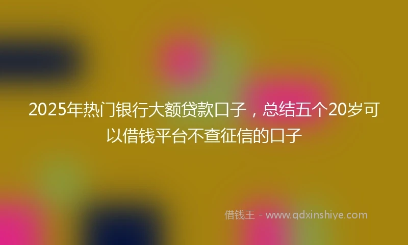 2025年热门银行大额贷款口子,总结五个20岁可以借钱平台不查征信的口子