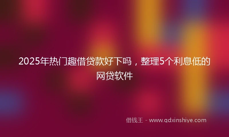 2025年热门趣借贷款好下吗，整理5个利息低的网贷软件