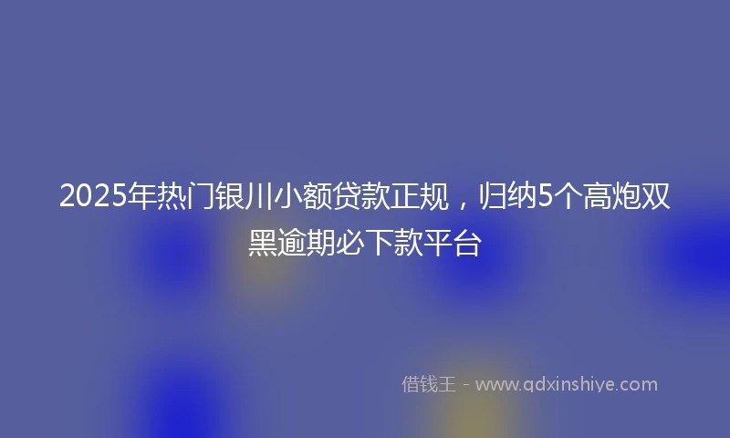 2025年热门银川小额贷款正规，归纳5个高炮双黑逾期必下款平台