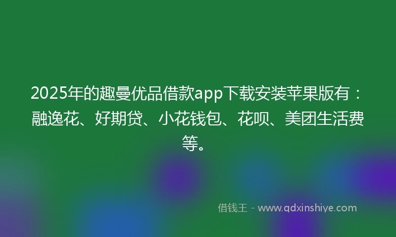 2025年的趣曼优品借款app下载安装苹果版有：融逸花、好期贷、小花钱包、花呗、美团生活费等。