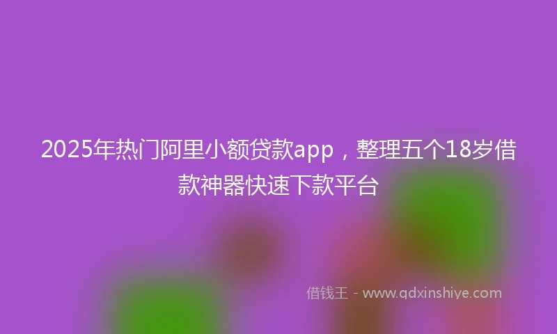2025年热门阿里小额贷款app，整理五个18岁借款神器快速下款平台