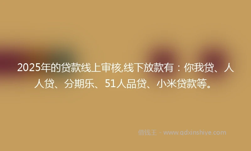 2025年的贷款线上审核,线下放款有：你我贷、人人贷、分期乐、51人品贷、小米贷款等。