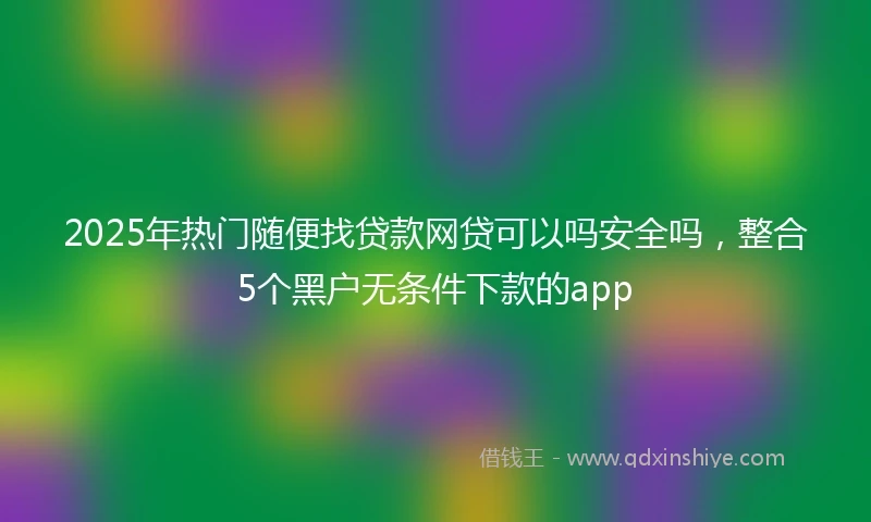 2025年热门随便找贷款网贷可以吗安全吗，整合5个黑户无条件下款的app