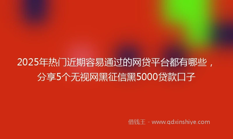 2025年热门近期容易通过的网贷平台都有哪些，分享5个无视网黑征信黑5000贷款口子