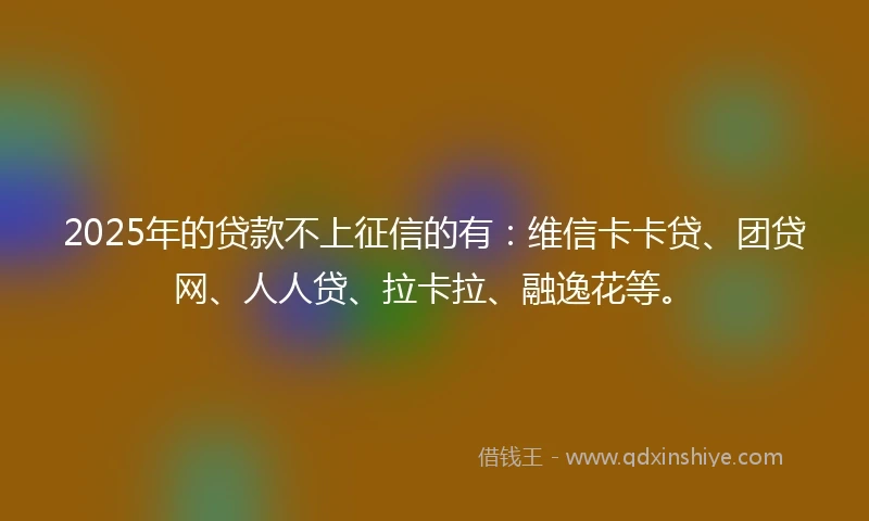 2025年的贷款不上征信的有：维信卡卡贷、团贷网、人人贷、拉卡拉、融逸花等。