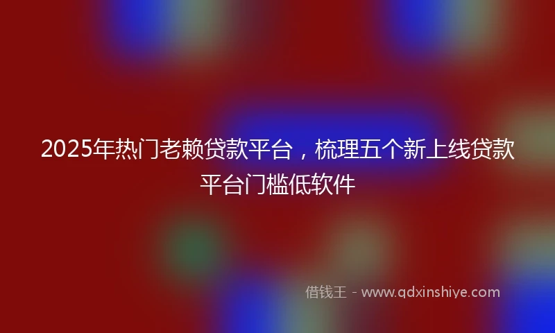 2025年热门老赖贷款平台，梳理五个新上线贷款平台门槛低软件