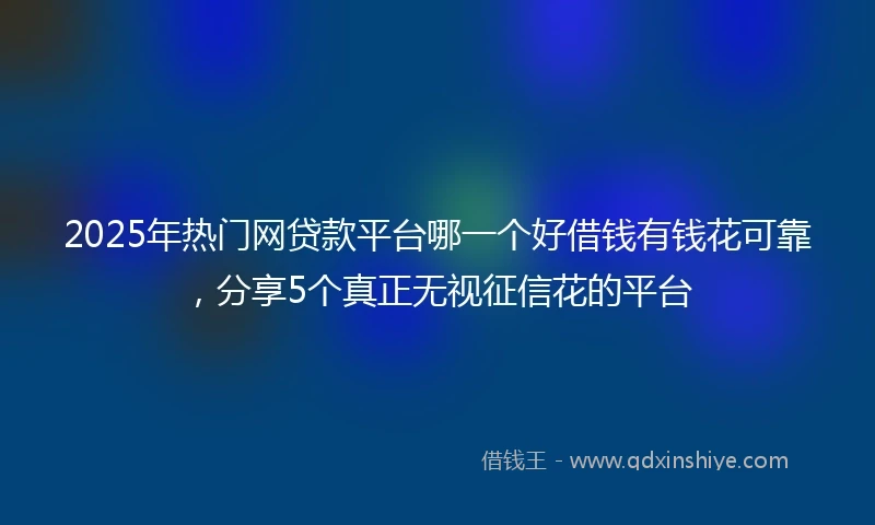 2025年热门网贷款平台哪一个好借钱有钱花可靠，分享5个真正无视征信花的平台