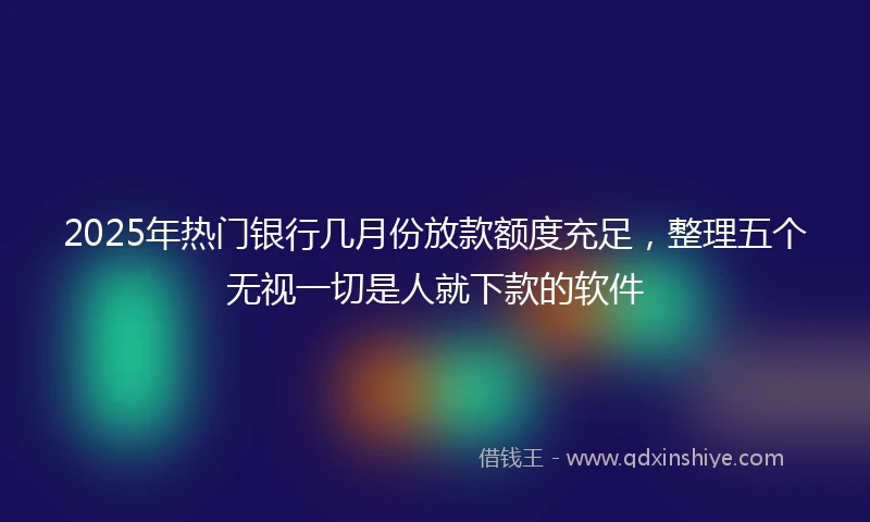 2025年热门银行几月份放款额度充足，整理五个无视一切是人就下款的软件