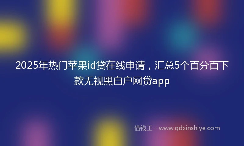 2025年热门苹果id贷在线申请，汇总5个百分百下款无视黑白户网贷app