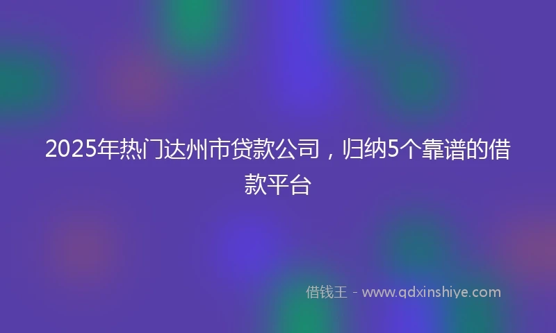2025年热门达州市贷款公司，归纳5个靠谱的借款平台