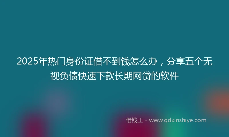2025年热门身份证借不到钱怎么办，分享五个无视负债快速下款长期网贷的软件