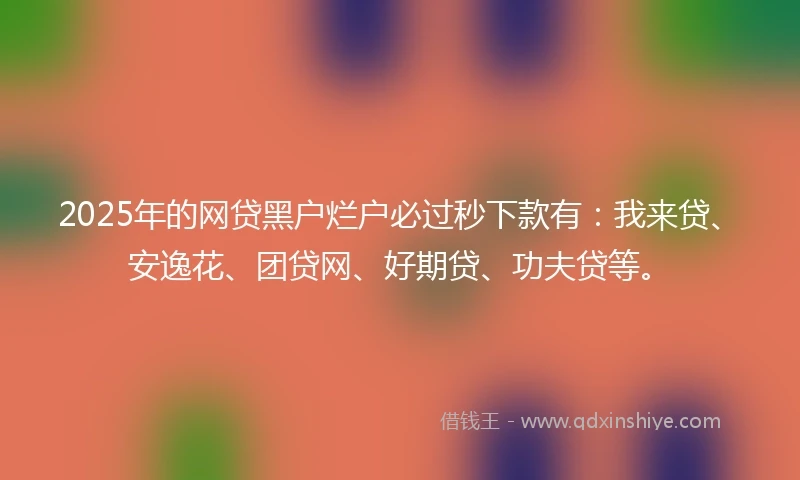 2025年的网贷黑户烂户必过秒下款有：我来贷、安逸花、团贷网、好期贷、功夫贷等。