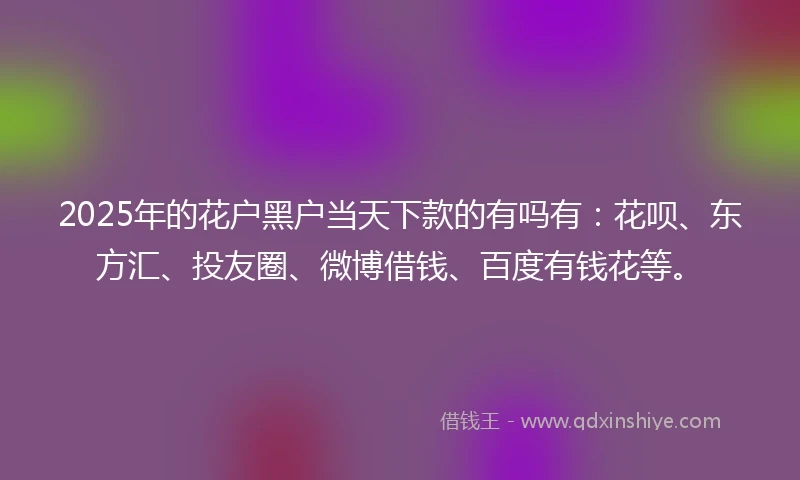 2025年的花户黑户当天下款的有吗有：花呗、东方汇、投友圈、微博借钱、百度有钱花等。