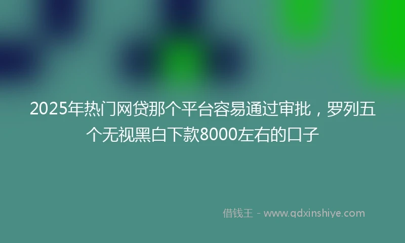 2025年热门网贷那个平台容易通过审批，罗列五个无视黑白下款8000左右的口子