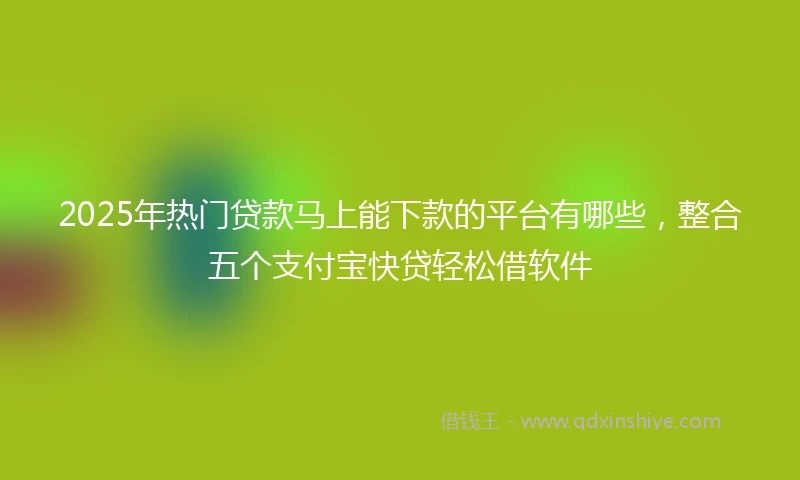 2025年热门贷款马上能下款的平台有哪些，整合五个支付宝快贷轻松借软件