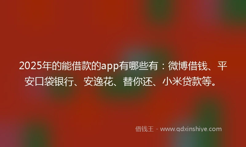 2025年的能借款的app有哪些有：微博借钱、平安口袋银行、安逸花、替你还、小米贷款等。