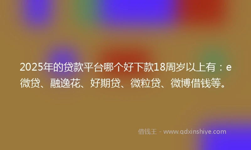 2025年的贷款平台哪个好下款18周岁以上有：e微贷、融逸花、好期贷、微粒贷、微博借钱等。