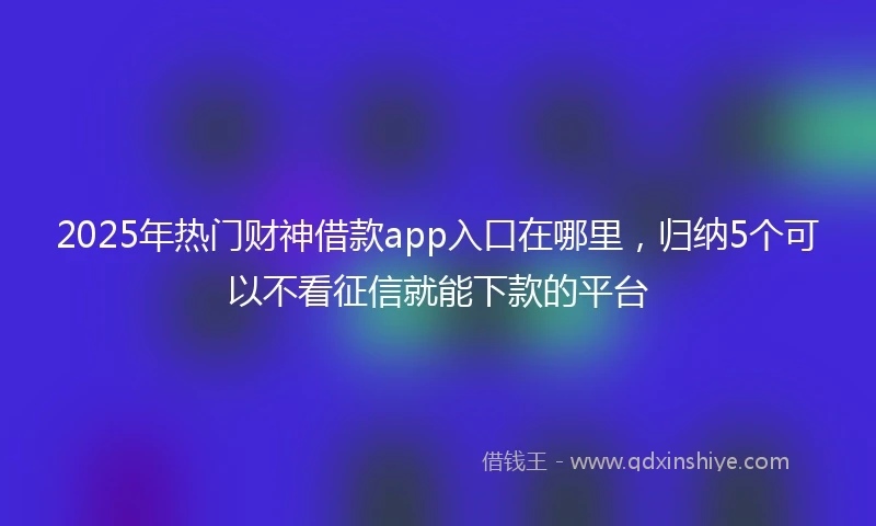 2025年热门财神借款app入口在哪里，归纳5个可以不看征信就能下款的平台