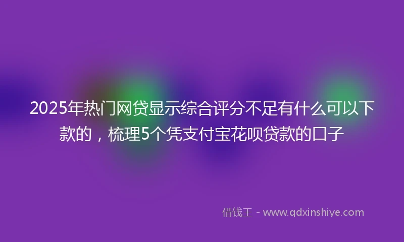 2025年热门网贷显示综合评分不足有什么可以下款的，梳理5个凭支付宝花呗贷款的口子