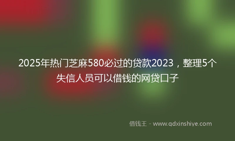 2025年热门芝麻580必过的贷款2023，整理5个失信人员可以借钱的网贷口子