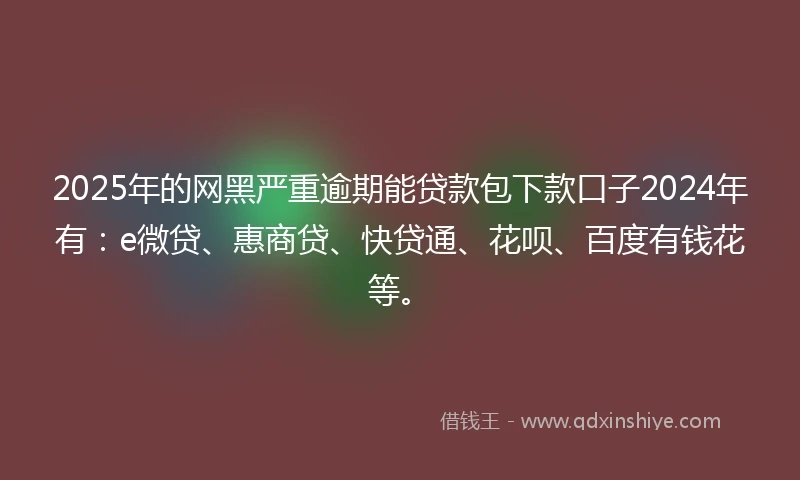 2025年的网黑严重逾期能贷款包下款口子2024年有：e微贷、惠商贷、快贷通、花呗、百度有钱花等。