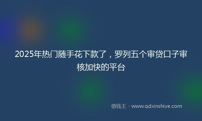 2025年热门随手花下款了，罗列五个审贷口子审核加快的平台