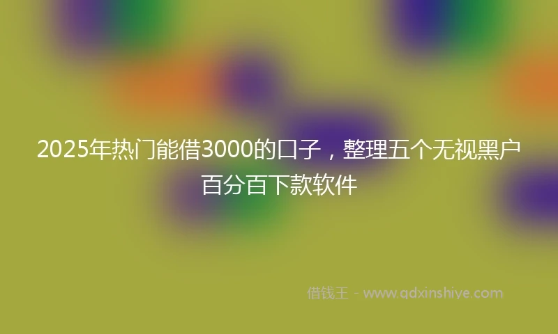 2025年热门能借3000的口子，整理五个无视黑户百分百下款软件