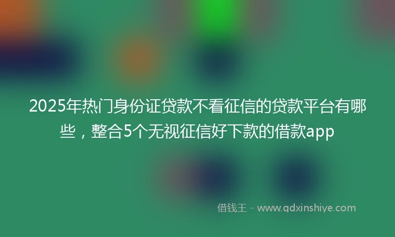2025年热门身份证贷款不看征信的贷款平台有哪些，整合5个无视征信好下款的借款app