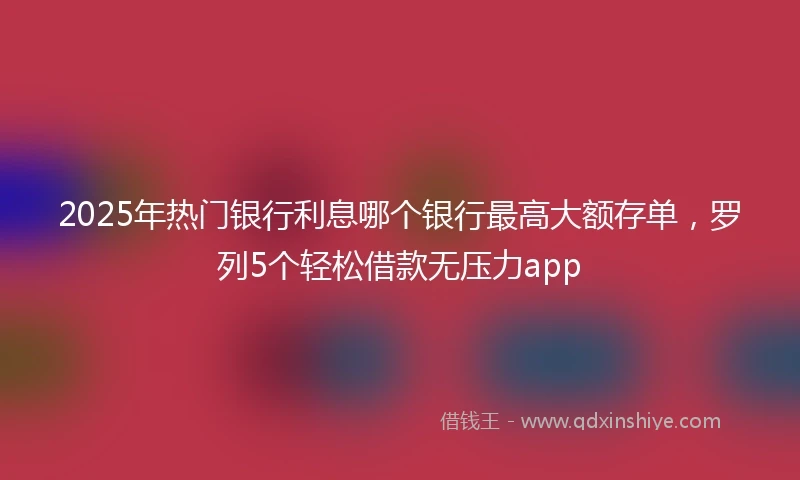 2025年热门银行利息哪个银行最高大额存单，罗列5个轻松借款无压力app