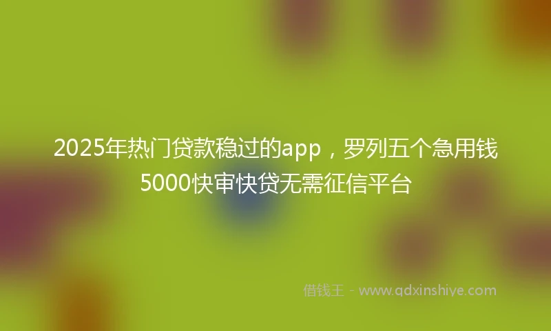 2025年热门贷款稳过的app，罗列五个急用钱5000快审快贷无需征信平台