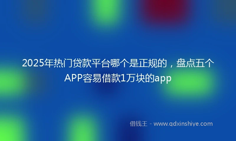 2025年热门贷款平台哪个是正规的，盘点五个APP容易借款1万块的app