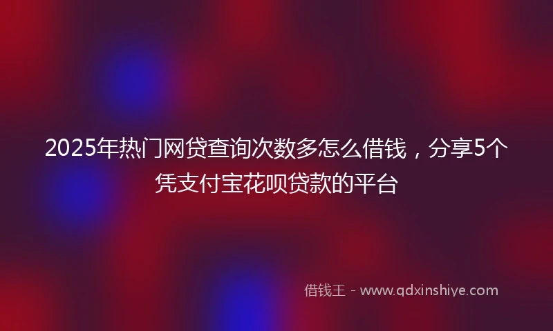 2025年热门网贷查询次数多怎么借钱，分享5个凭支付宝花呗贷款的平台