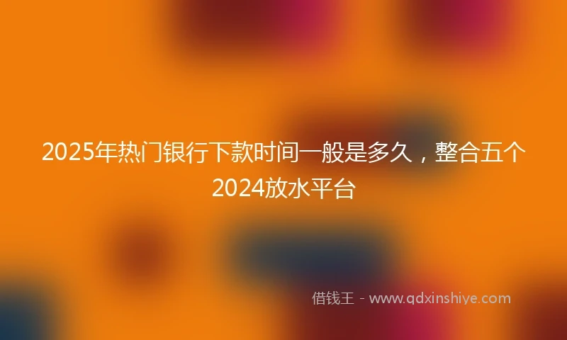 2025年热门银行下款时间一般是多久,整合五个2024放水平台
