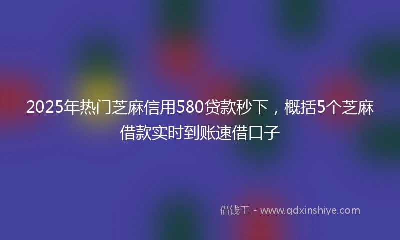 2025年热门芝麻信用580贷款秒下，概括5个芝麻借款实时到账速借口子