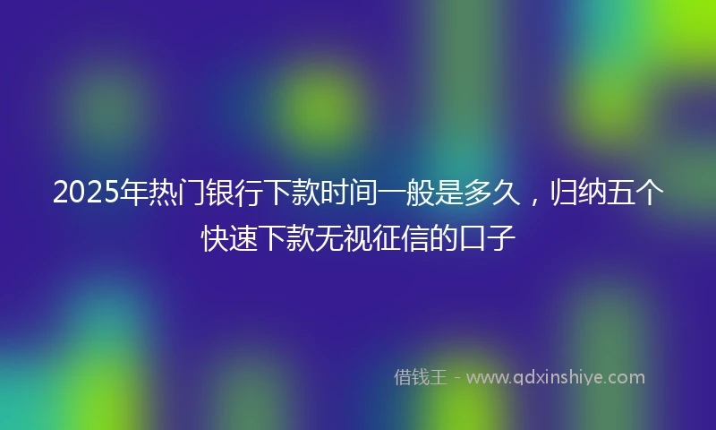 2025年热门银行下款时间一般是多久，归纳五个快速下款无视征信的口子