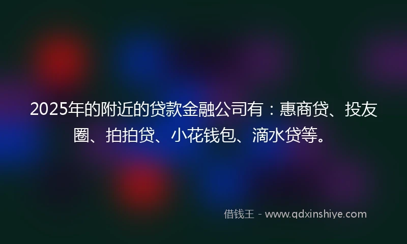 2025年的附近的贷款金融公司有：惠商贷、投友圈、拍拍贷、小花钱包、滴水贷等。
