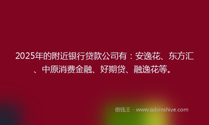 2025年的附近银行贷款公司有：安逸花、东方汇、中原消费金融、好期贷、融逸花等。