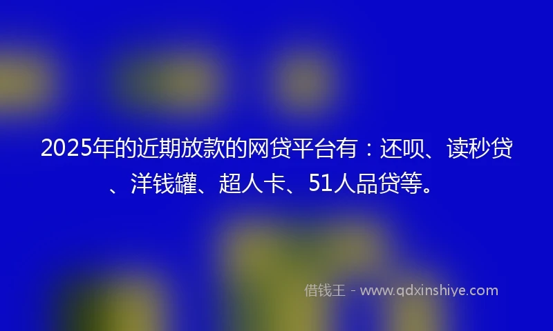 2025年的近期放款的网贷平台有：还呗、读秒贷、洋钱罐、超人卡、51人品贷等。