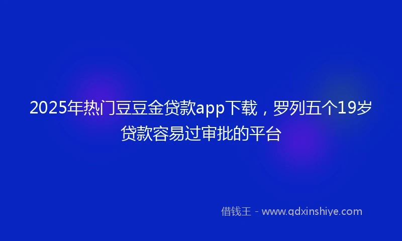 2025年热门豆豆金贷款app下载，罗列五个19岁贷款容易过审批的平台