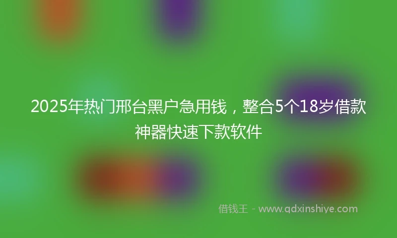 2025年热门邢台黑户急用钱,整合5个18岁借款神器快速下款软件