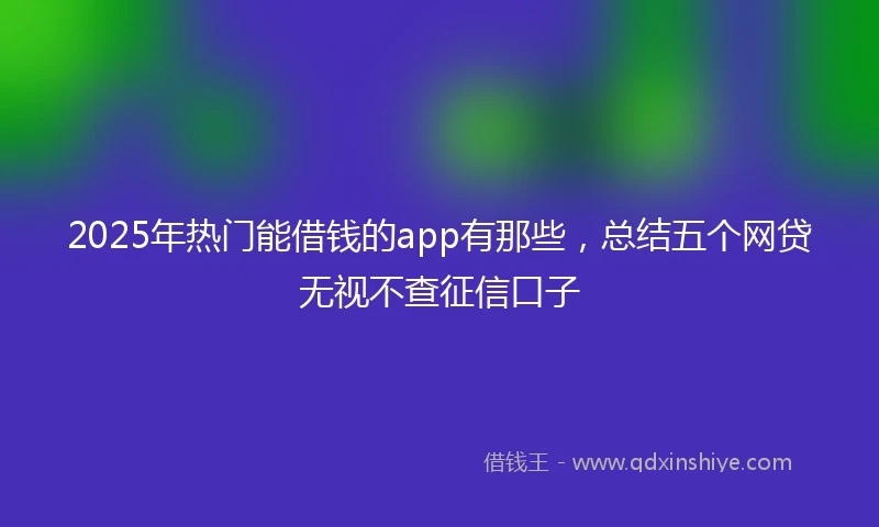 2025年热门能借钱的app有那些，总结五个网贷无视不查征信口子