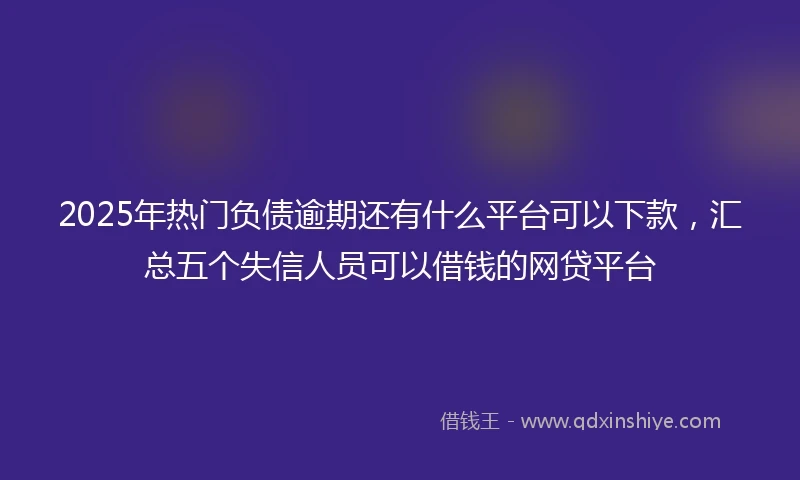 2025年热门负债逾期还有什么平台可以下款，汇总五个失信人员可以借钱的网贷平台