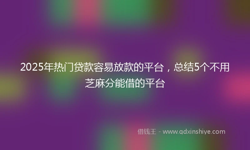 2025年热门贷款容易放款的平台，总结5个不用芝麻分能借的平台